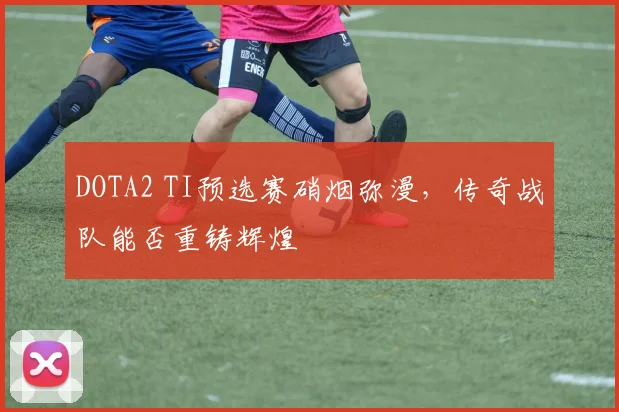 DOTA2 TI预选赛硝烟弥漫,传奇战队能否重铸辉煌