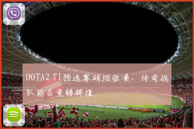 DOTA2 TI预选赛硝烟弥漫，传奇战队能否重铸辉煌