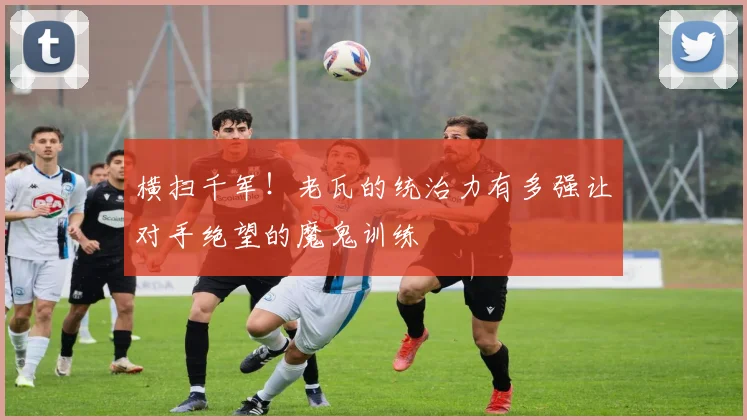 横扫千军!老瓦的统治力有多强让对手绝望的魔鬼训练
