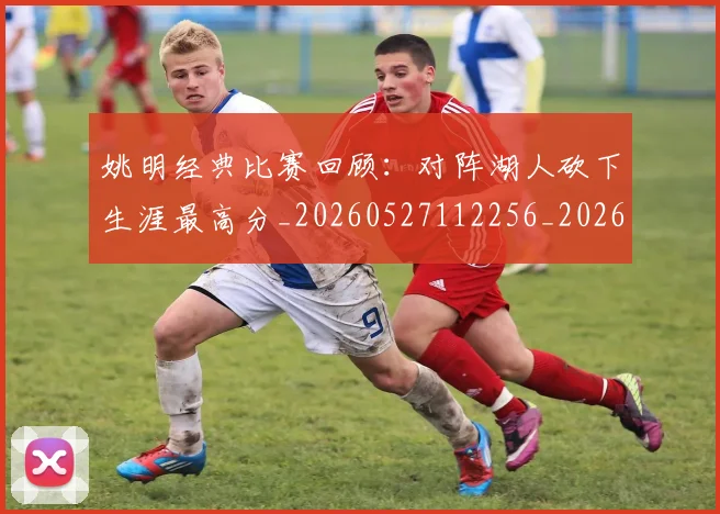 姚明经典比赛回顾:对阵湖人砍下生涯最高分_20260527112256_20260609132956