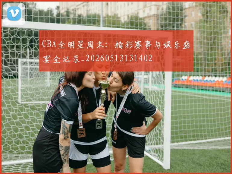 CBA全明星周末:精彩赛事与娱乐盛宴全记录_20260513131402