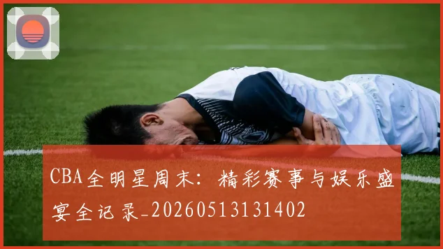 CBA全明星周末：精彩赛事与娱乐盛宴全记录_20260513131402