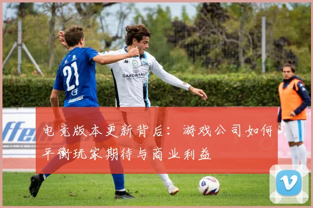 电竞版本更新背后:游戏公司如何平衡玩家期待与商业利益